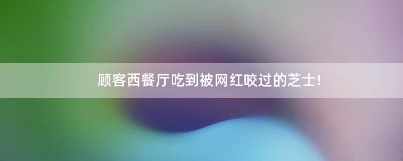 顧客西餐廳吃到被網(wǎng)紅咬過(guò)的芝士!